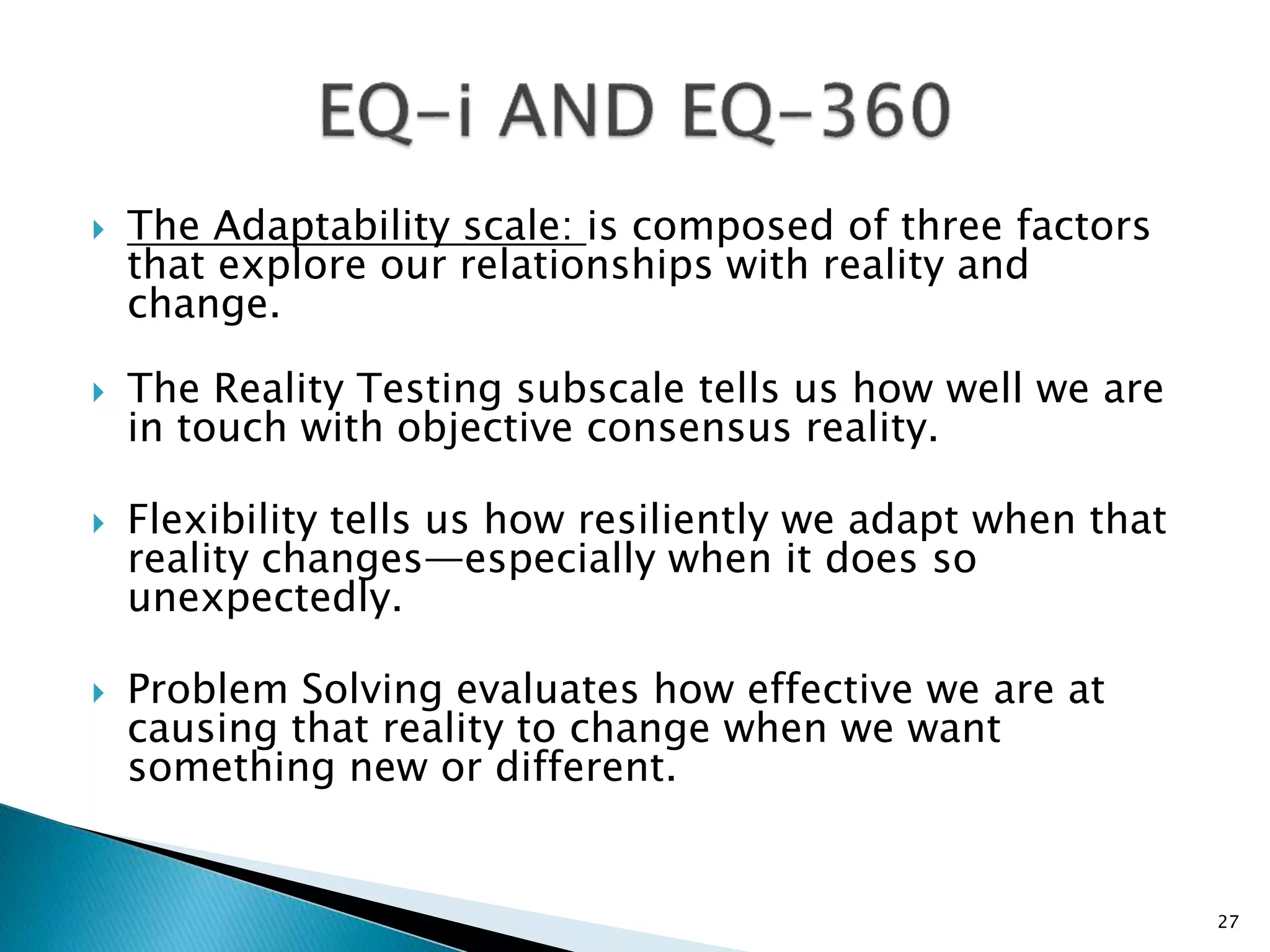  The Adaptability scale: is composed of three factors
that explore our relationships with reality and
change.
 The Reality Testing subscale tells us how well we are
in touch with objective consensus reality.
 Flexibility tells us how resiliently we adapt when that
reality changes—especially when it does so
unexpectedly.
 Problem Solving evaluates how effective we are at
causing that reality to change when we want
something new or different.
27
 