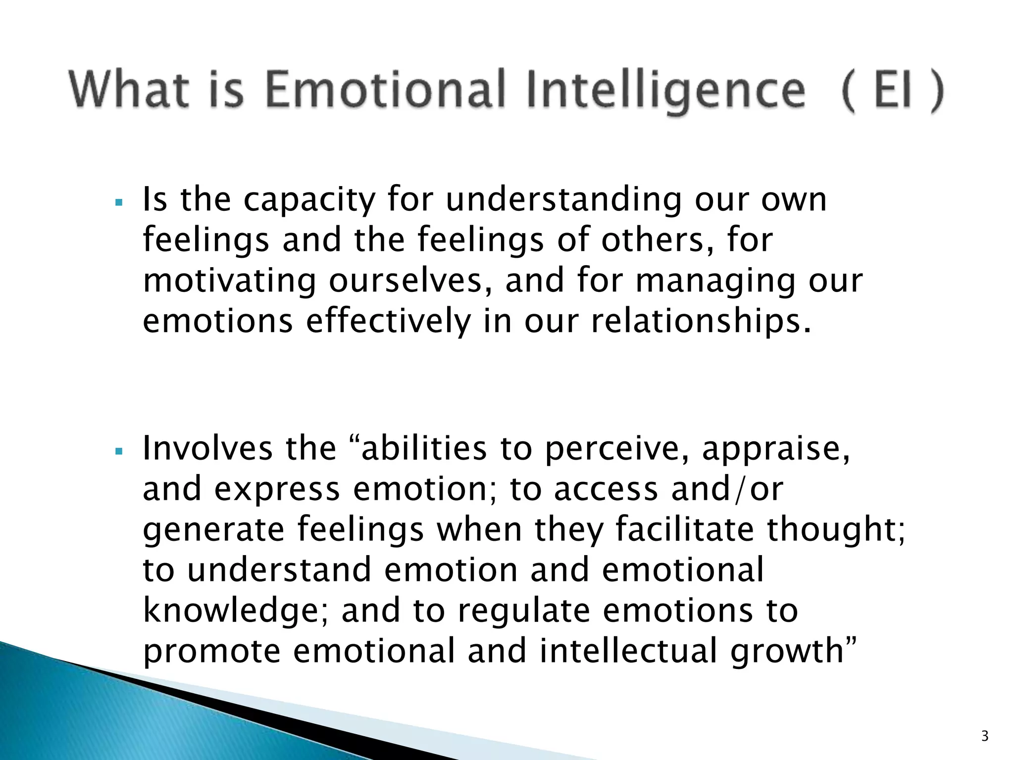  Is the capacity for understanding our own
feelings and the feelings of others, for
motivating ourselves, and for managing our
emotions effectively in our relationships.
 Involves the “abilities to perceive, appraise,
and express emotion; to access and/or
generate feelings when they facilitate thought;
to understand emotion and emotional
knowledge; and to regulate emotions to
promote emotional and intellectual growth”
3
 