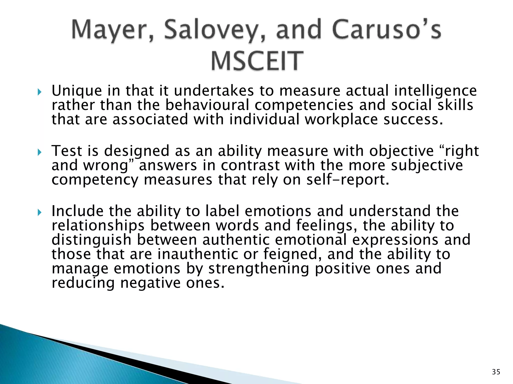  Unique in that it undertakes to measure actual intelligence
rather than the behavioural competencies and social skills
that are associated with individual workplace success.
 Test is designed as an ability measure with objective “right
and wrong” answers in contrast with the more subjective
competency measures that rely on self-report.
 Include the ability to label emotions and understand the
relationships between words and feelings, the ability to
distinguish between authentic emotional expressions and
those that are inauthentic or feigned, and the ability to
manage emotions by strengthening positive ones and
reducing negative ones.
35
 