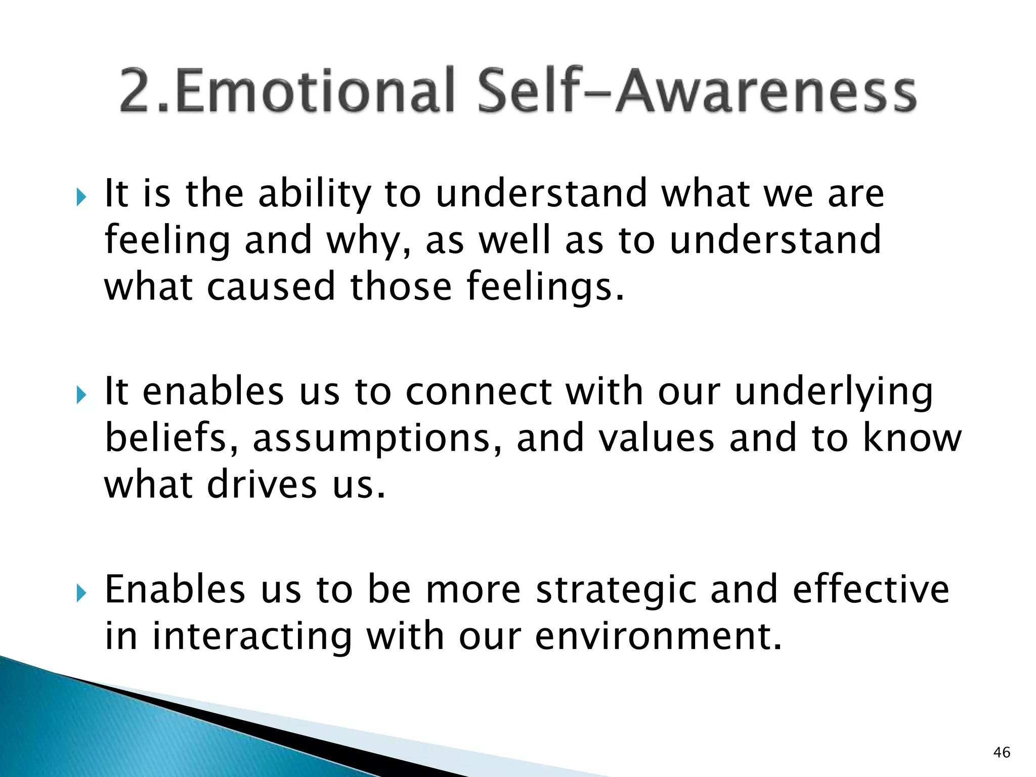  It is the ability to understand what we are
feeling and why, as well as to understand
what caused those feelings.
 It enables us to connect with our underlying
beliefs, assumptions, and values and to know
what drives us.
 Enables us to be more strategic and effective
in interacting with our environment.
46
 