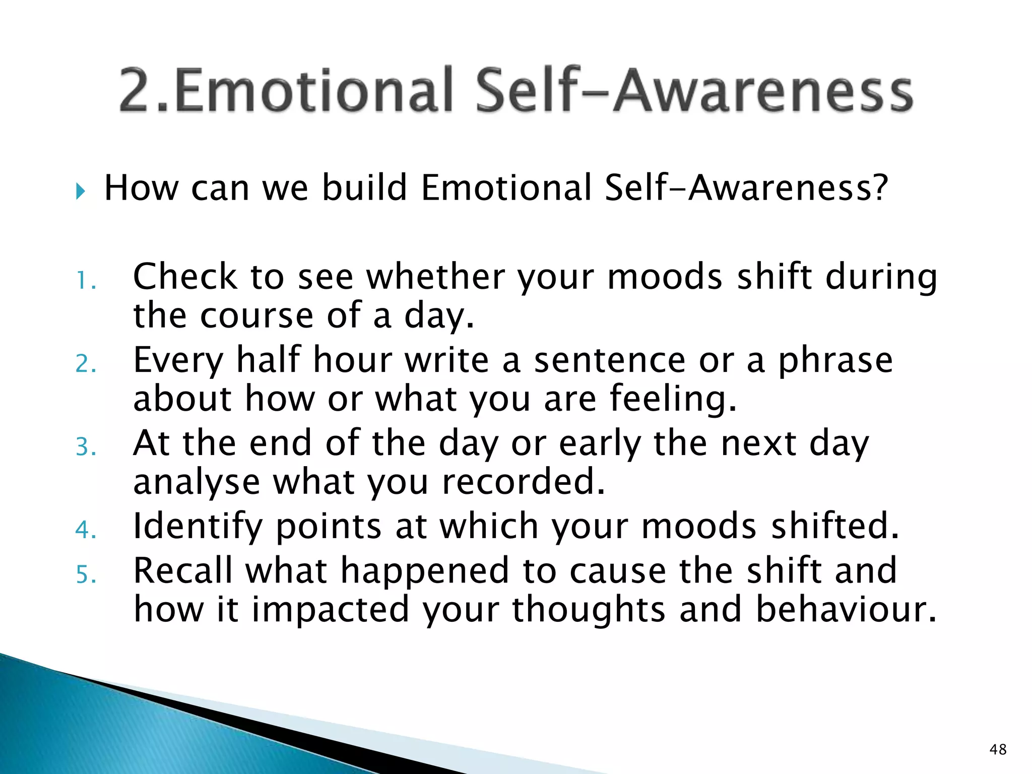  How can we build Emotional Self-Awareness?
1. Check to see whether your moods shift during
the course of a day.
2. Every half hour write a sentence or a phrase
about how or what you are feeling.
3. At the end of the day or early the next day
analyse what you recorded.
4. Identify points at which your moods shifted.
5. Recall what happened to cause the shift and
how it impacted your thoughts and behaviour.
48
 