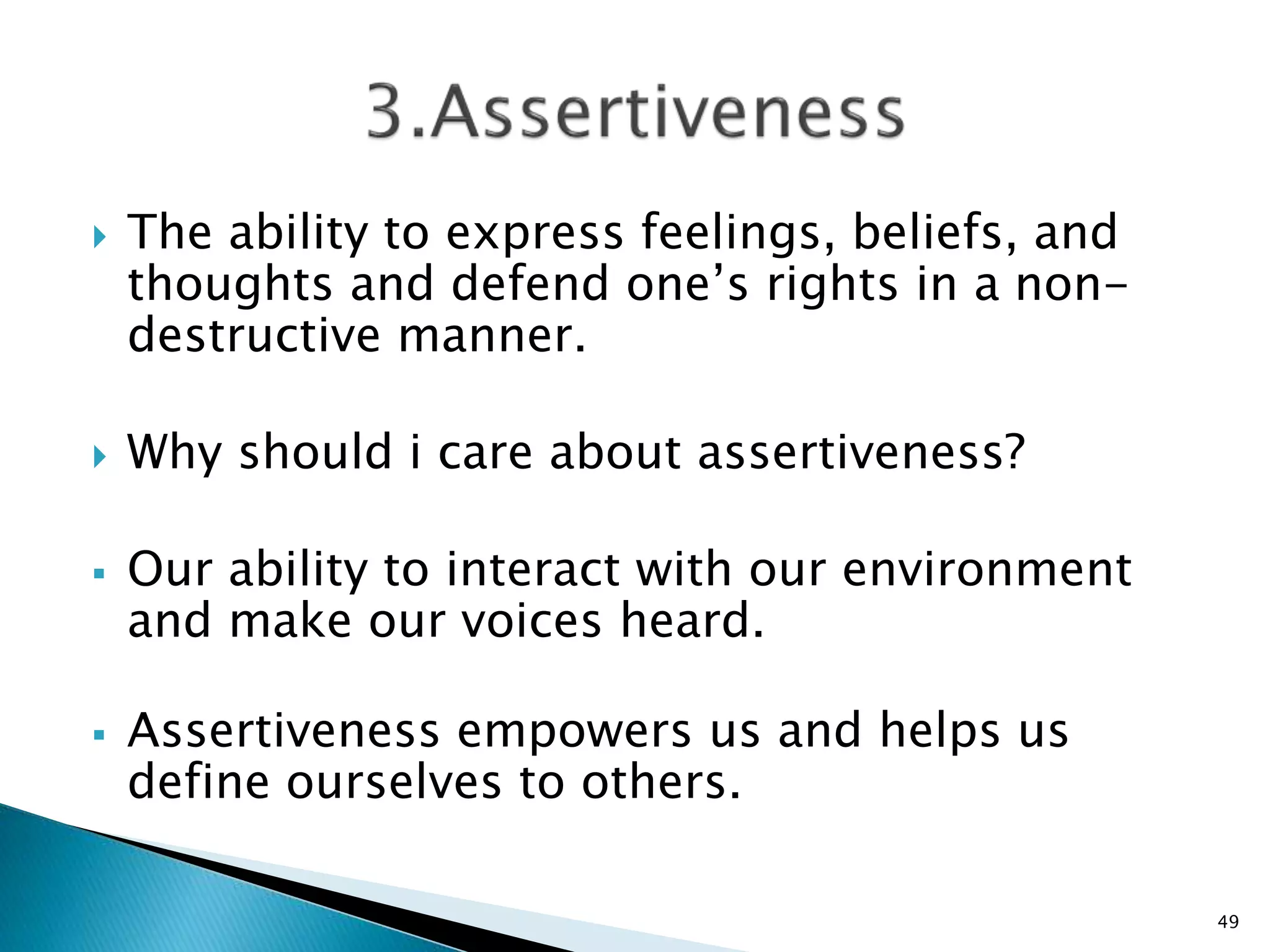  The ability to express feelings, beliefs, and
thoughts and defend one’s rights in a non-
destructive manner.
 Why should i care about assertiveness?
 Our ability to interact with our environment
and make our voices heard.
 Assertiveness empowers us and helps us
define ourselves to others.
49
 
