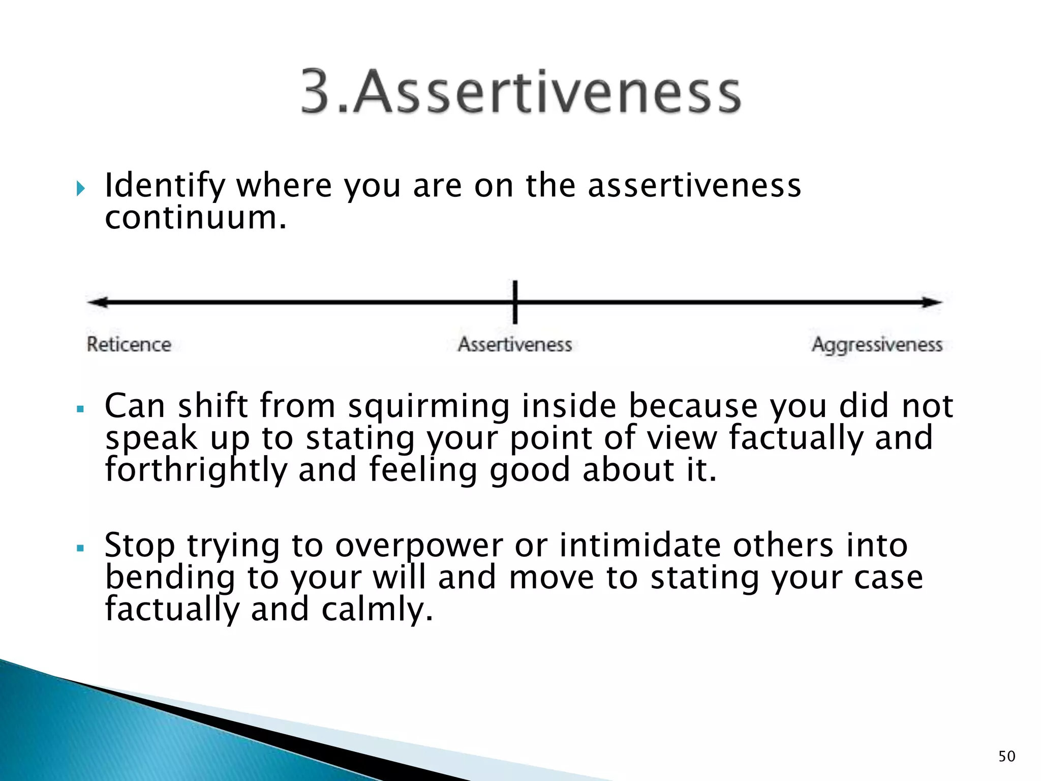  Identify where you are on the assertiveness
continuum.
 Can shift from squirming inside because you did not
speak up to stating your point of view factually and
forthrightly and feeling good about it.
 Stop trying to overpower or intimidate others into
bending to your will and move to stating your case
factually and calmly.
50
 