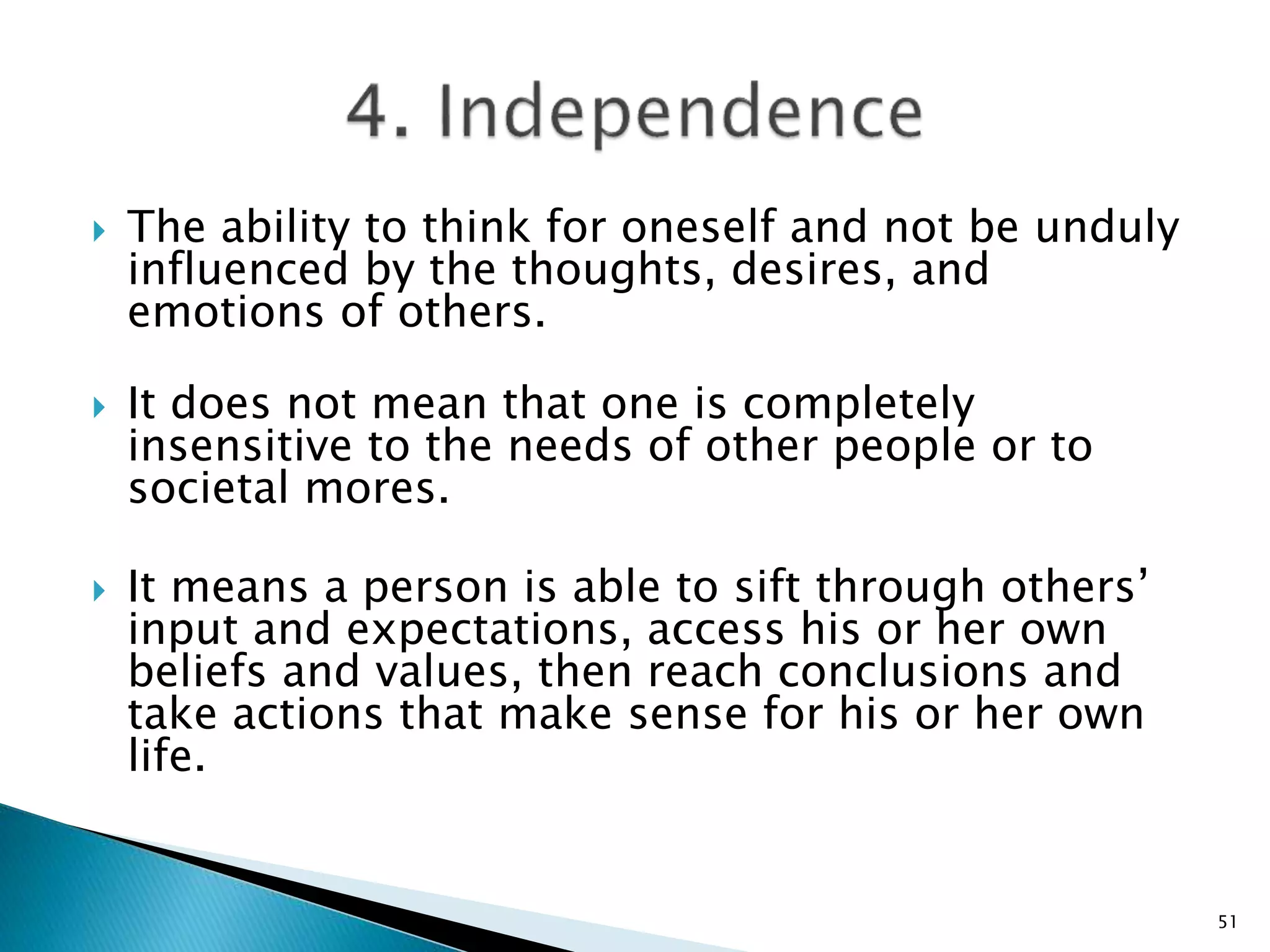  The ability to think for oneself and not be unduly
influenced by the thoughts, desires, and
emotions of others.
 It does not mean that one is completely
insensitive to the needs of other people or to
societal mores.
 It means a person is able to sift through others’
input and expectations, access his or her own
beliefs and values, then reach conclusions and
take actions that make sense for his or her own
life.
51
 