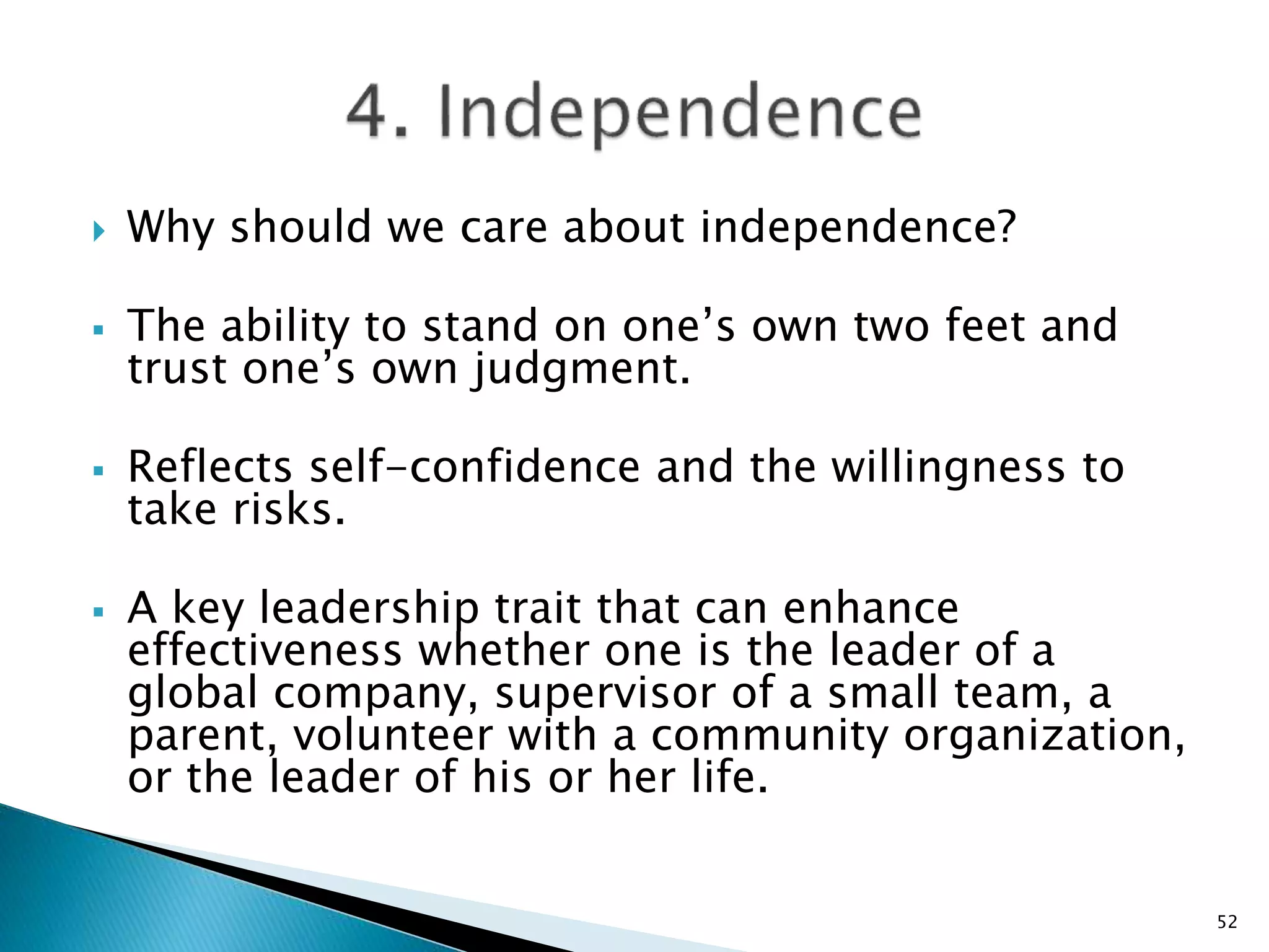  Why should we care about independence?
 The ability to stand on one’s own two feet and
trust one’s own judgment.
 Reflects self-confidence and the willingness to
take risks.
 A key leadership trait that can enhance
effectiveness whether one is the leader of a
global company, supervisor of a small team, a
parent, volunteer with a community organization,
or the leader of his or her life.
52
 