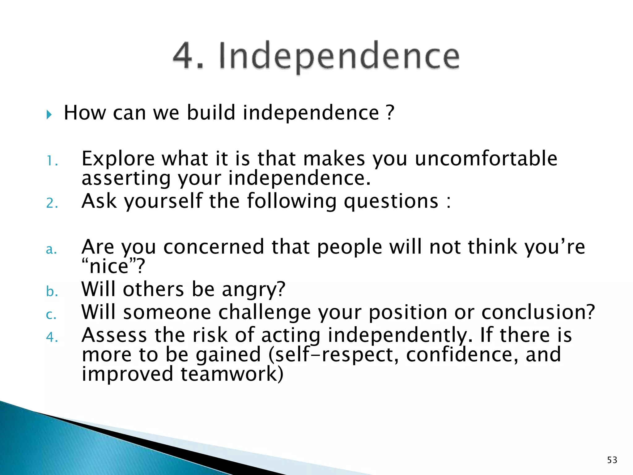 How can we build independence ?
1. Explore what it is that makes you uncomfortable
asserting your independence.
2. Ask yourself the following questions :
a. Are you concerned that people will not think you’re
“nice”?
b. Will others be angry?
c. Will someone challenge your position or conclusion?
4. Assess the risk of acting independently. If there is
more to be gained (self-respect, confidence, and
improved teamwork)
53
 
