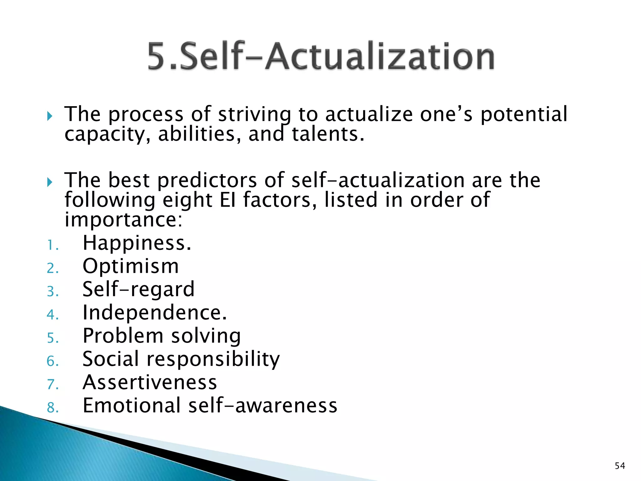  The process of striving to actualize one’s potential
capacity, abilities, and talents.
 The best predictors of self-actualization are the
following eight EI factors, listed in order of
importance:
1. Happiness.
2. Optimism
3. Self-regard
4. Independence.
5. Problem solving
6. Social responsibility
7. Assertiveness
8. Emotional self-awareness
54
 