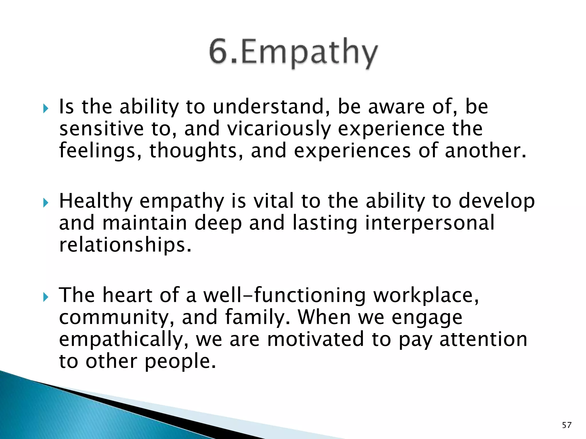  Is the ability to understand, be aware of, be
sensitive to, and vicariously experience the
feelings, thoughts, and experiences of another.
 Healthy empathy is vital to the ability to develop
and maintain deep and lasting interpersonal
relationships.
 The heart of a well-functioning workplace,
community, and family. When we engage
empathically, we are motivated to pay attention
to other people.
57
 