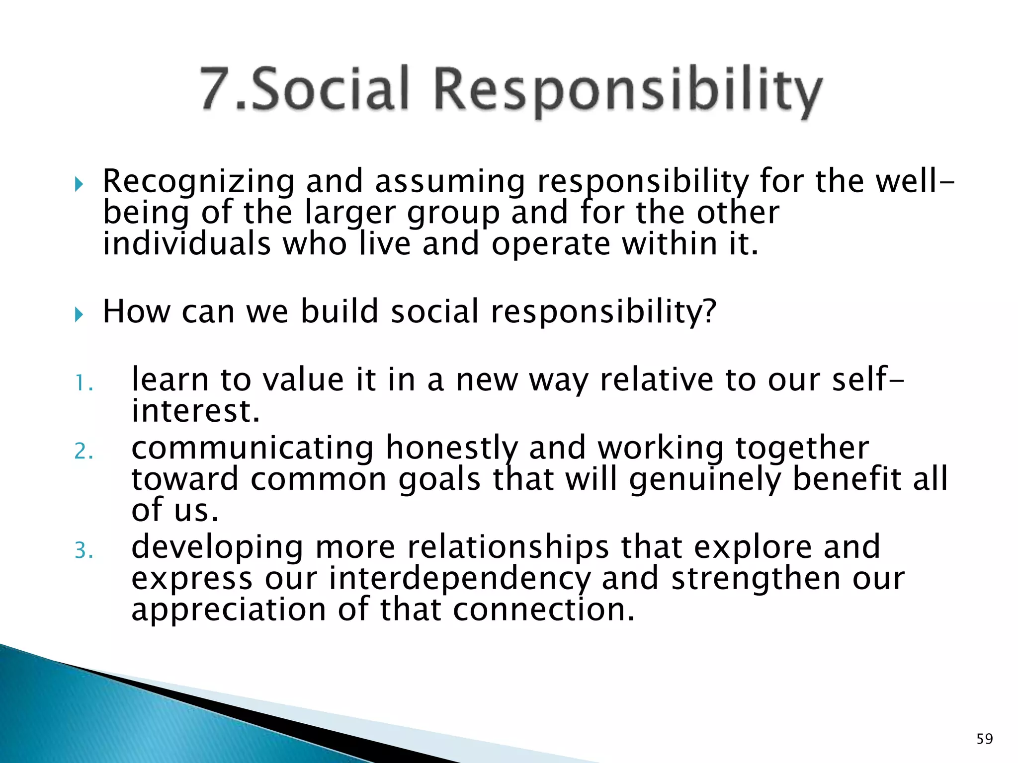  Recognizing and assuming responsibility for the well-
being of the larger group and for the other
individuals who live and operate within it.
 How can we build social responsibility?
1. learn to value it in a new way relative to our self-
interest.
2. communicating honestly and working together
toward common goals that will genuinely benefit all
of us.
3. developing more relationships that explore and
express our interdependency and strengthen our
appreciation of that connection.
59
 