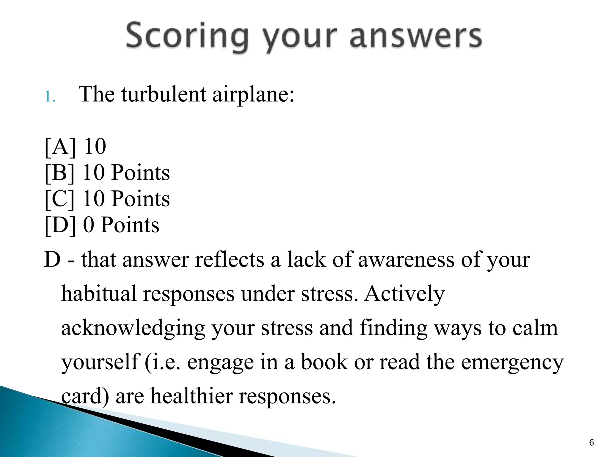 1. The turbulent airplane:
[A] 10
[B] 10 Points
[C] 10 Points
[D] 0 Points
D - that answer reflects a lack of awareness of your
habitual responses under stress. Actively
acknowledging your stress and finding ways to calm
yourself (i.e. engage in a book or read the emergency
card) are healthier responses.
6
 