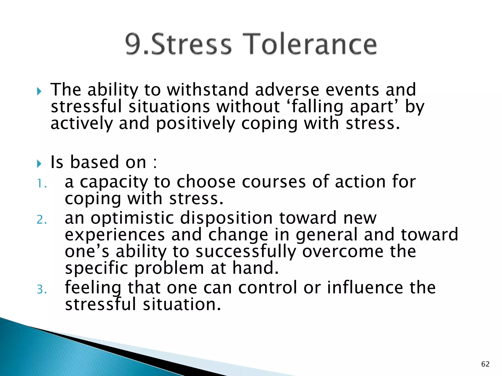  The ability to withstand adverse events and
stressful situations without ‘falling apart’ by
actively and positively coping with stress.
 Is based on :
1. a capacity to choose courses of action for
coping with stress.
2. an optimistic disposition toward new
experiences and change in general and toward
one’s ability to successfully overcome the
specific problem at hand.
3. feeling that one can control or influence the
stressful situation.
62
 