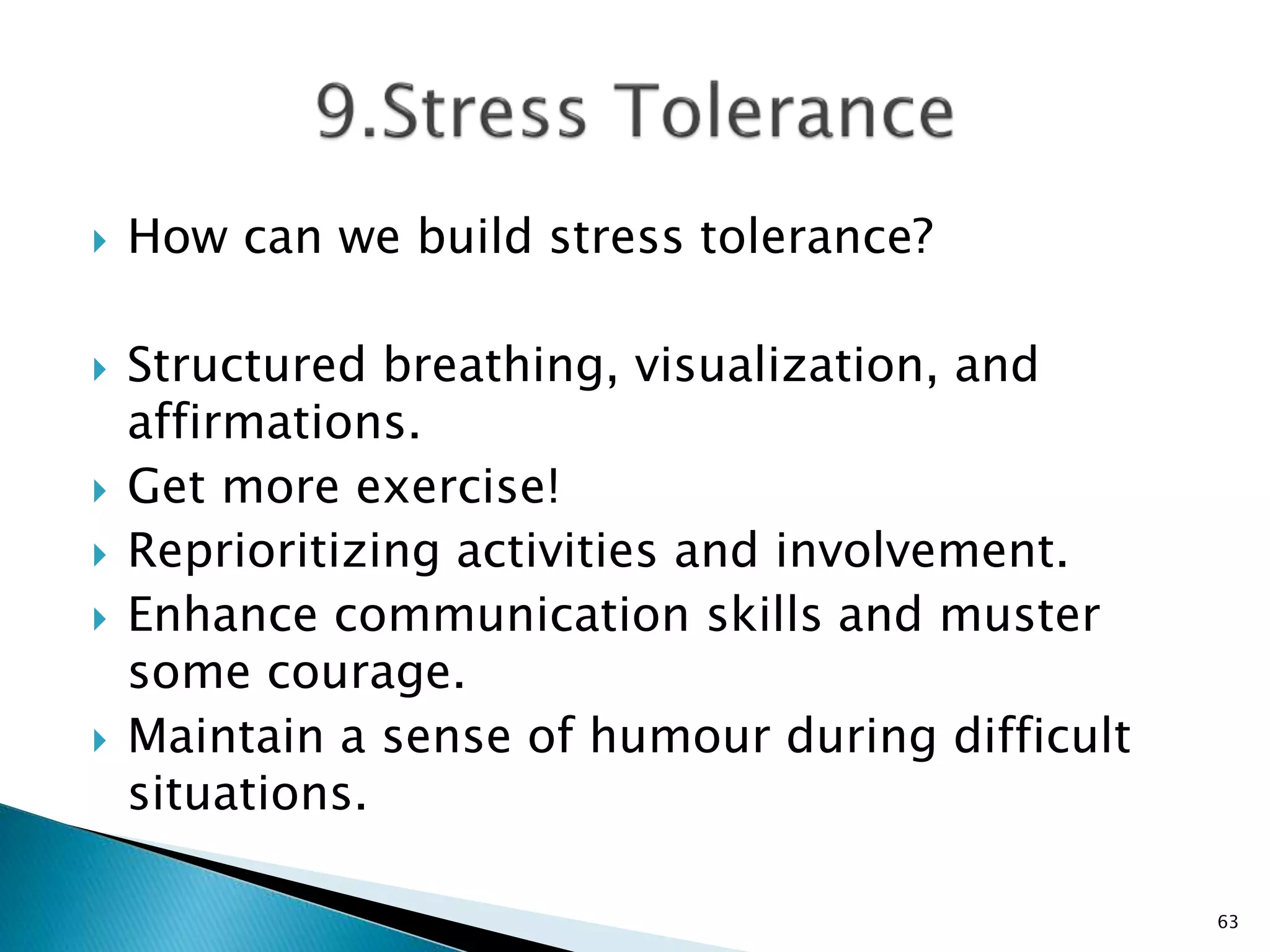  How can we build stress tolerance?
 Structured breathing, visualization, and
affirmations.
 Get more exercise!
 Reprioritizing activities and involvement.
 Enhance communication skills and muster
some courage.
 Maintain a sense of humour during difficult
situations.
63
 