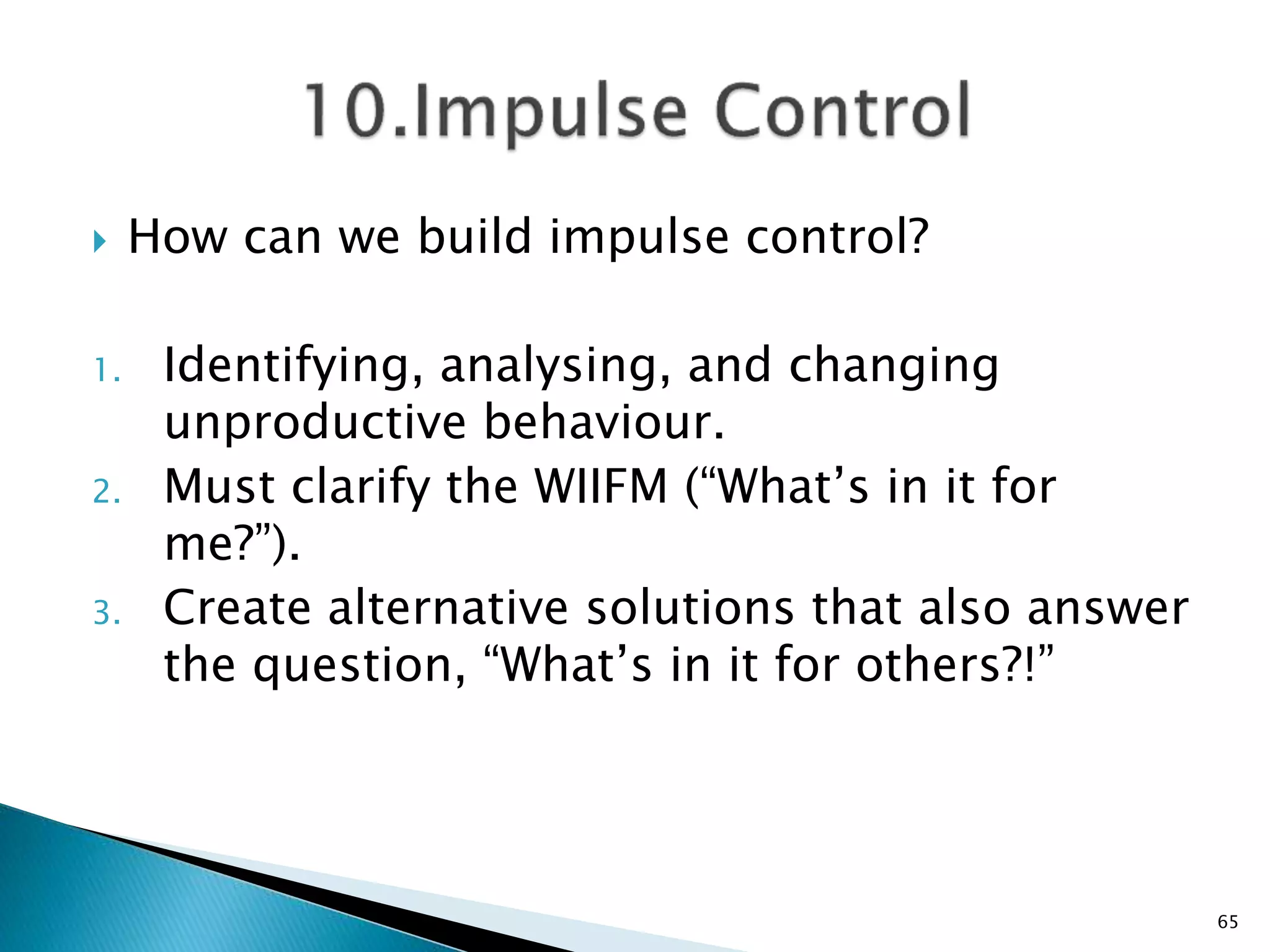  How can we build impulse control?
1. Identifying, analysing, and changing
unproductive behaviour.
2. Must clarify the WIIFM (“What’s in it for
me?”).
3. Create alternative solutions that also answer
the question, “What’s in it for others?!”
65
 