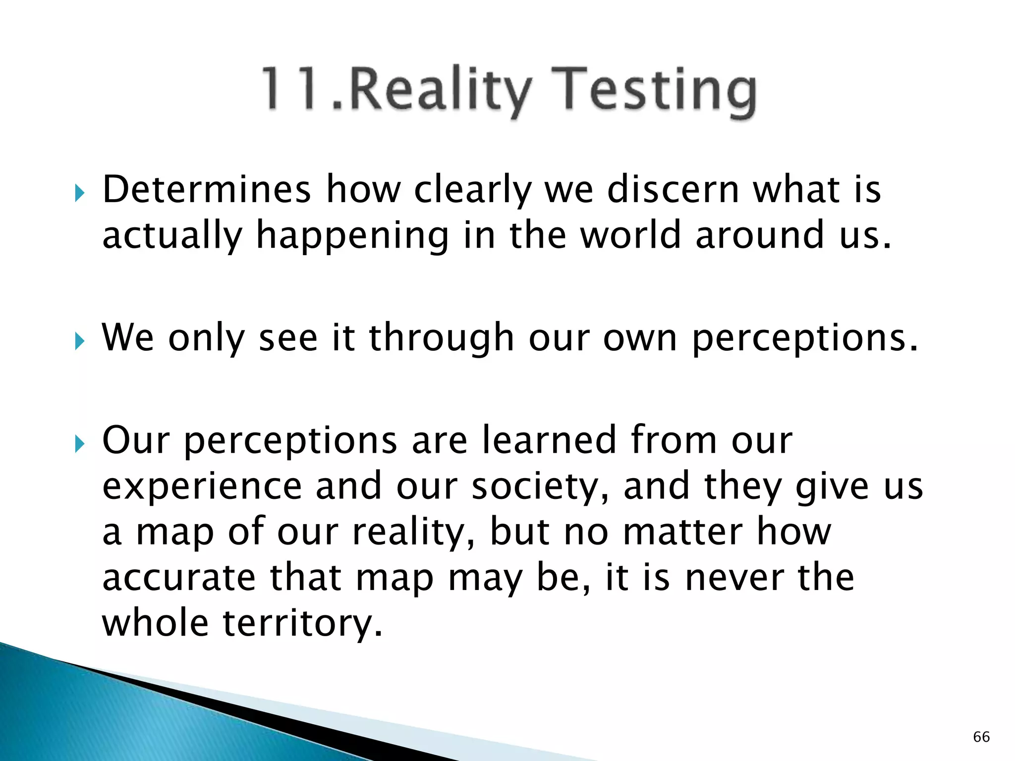 Determines how clearly we discern what is
actually happening in the world around us.
 We only see it through our own perceptions.
 Our perceptions are learned from our
experience and our society, and they give us
a map of our reality, but no matter how
accurate that map may be, it is never the
whole territory.
66
 