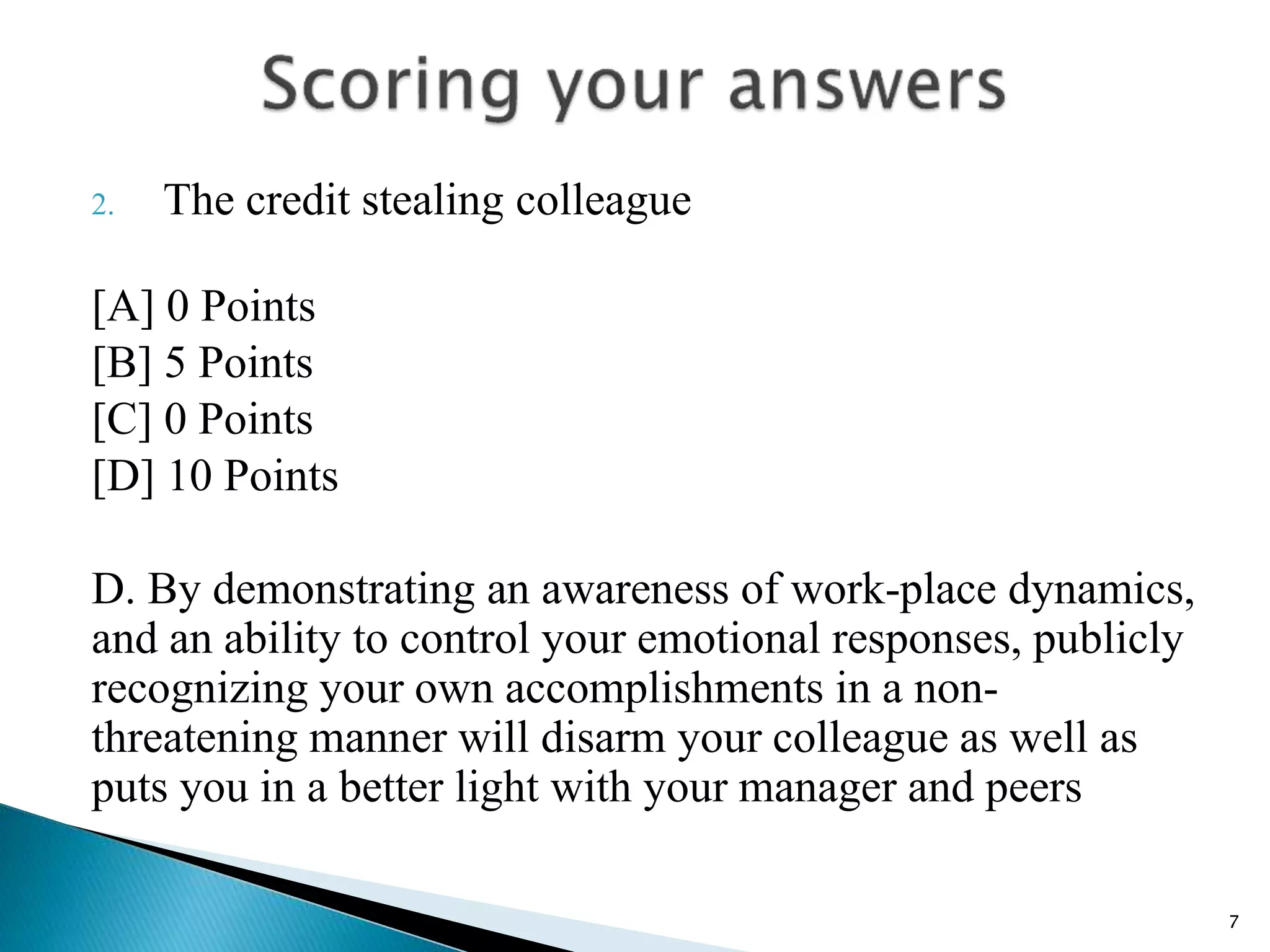 2. The credit stealing colleague
[A] 0 Points
[B] 5 Points
[C] 0 Points
[D] 10 Points
D. By demonstrating an awareness of work-place dynamics,
and an ability to control your emotional responses, publicly
recognizing your own accomplishments in a non-
threatening manner will disarm your colleague as well as
puts you in a better light with your manager and peers
7
 