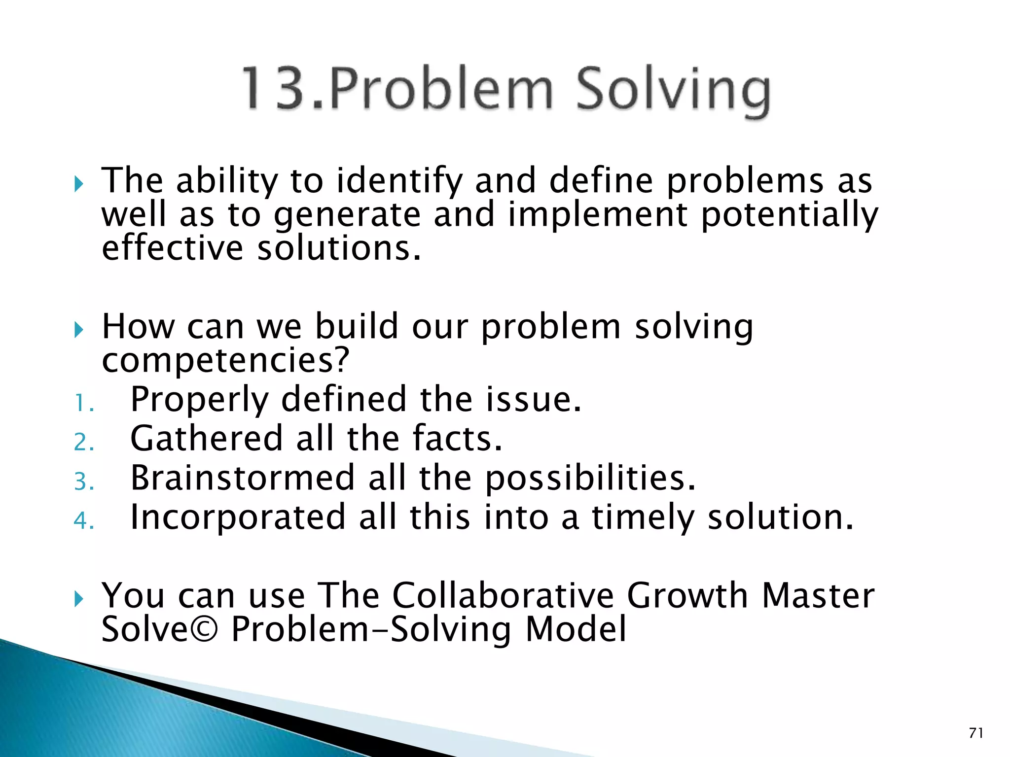  The ability to identify and define problems as
well as to generate and implement potentially
effective solutions.
 How can we build our problem solving
competencies?
1. Properly defined the issue.
2. Gathered all the facts.
3. Brainstormed all the possibilities.
4. Incorporated all this into a timely solution.
 You can use The Collaborative Growth Master
Solve© Problem-Solving Model
71
 