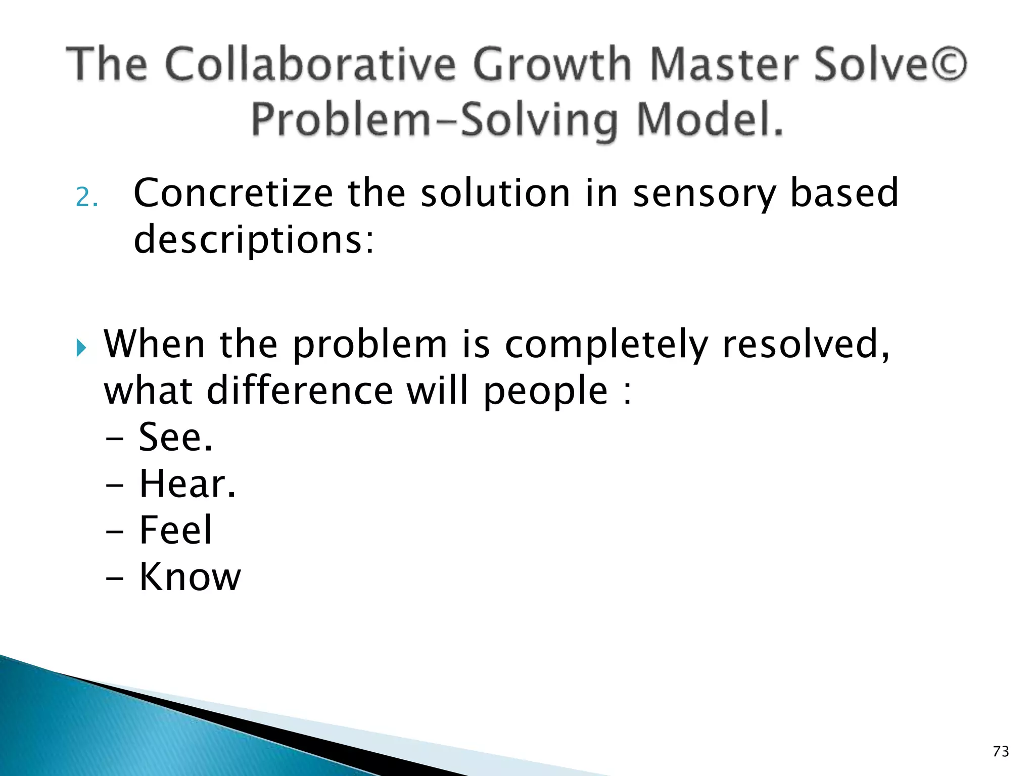 2. Concretize the solution in sensory based
descriptions:
 When the problem is completely resolved,
what difference will people :
- See.
- Hear.
- Feel
- Know
73
 