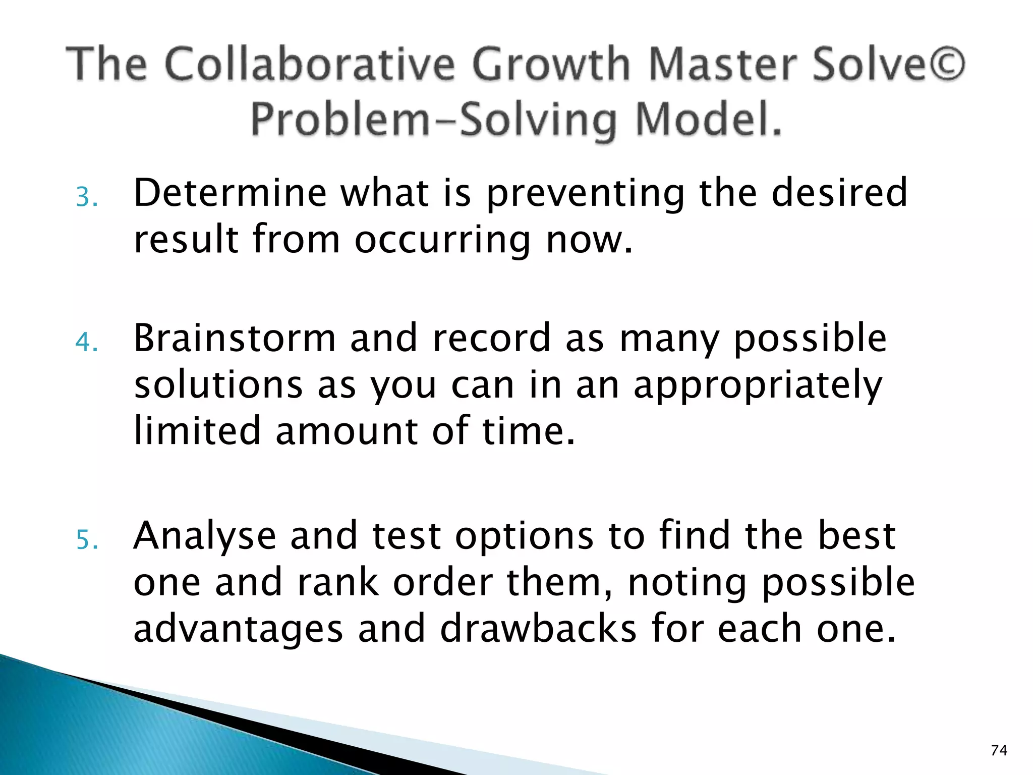 3. Determine what is preventing the desired
result from occurring now.
4. Brainstorm and record as many possible
solutions as you can in an appropriately
limited amount of time.
5. Analyse and test options to find the best
one and rank order them, noting possible
advantages and drawbacks for each one.
74
 