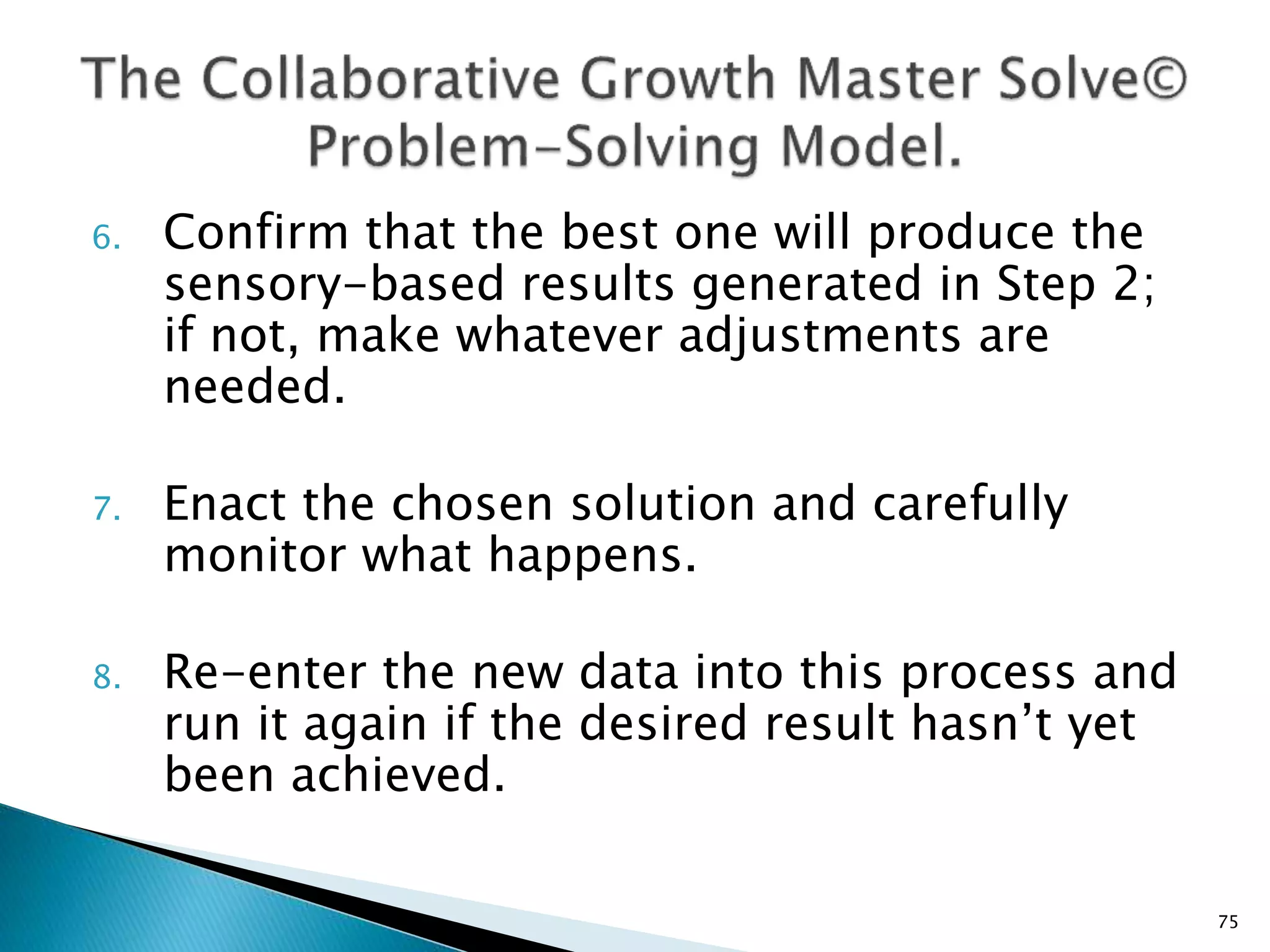6. Confirm that the best one will produce the
sensory-based results generated in Step 2;
if not, make whatever adjustments are
needed.
7. Enact the chosen solution and carefully
monitor what happens.
8. Re-enter the new data into this process and
run it again if the desired result hasn’t yet
been achieved.
75
 