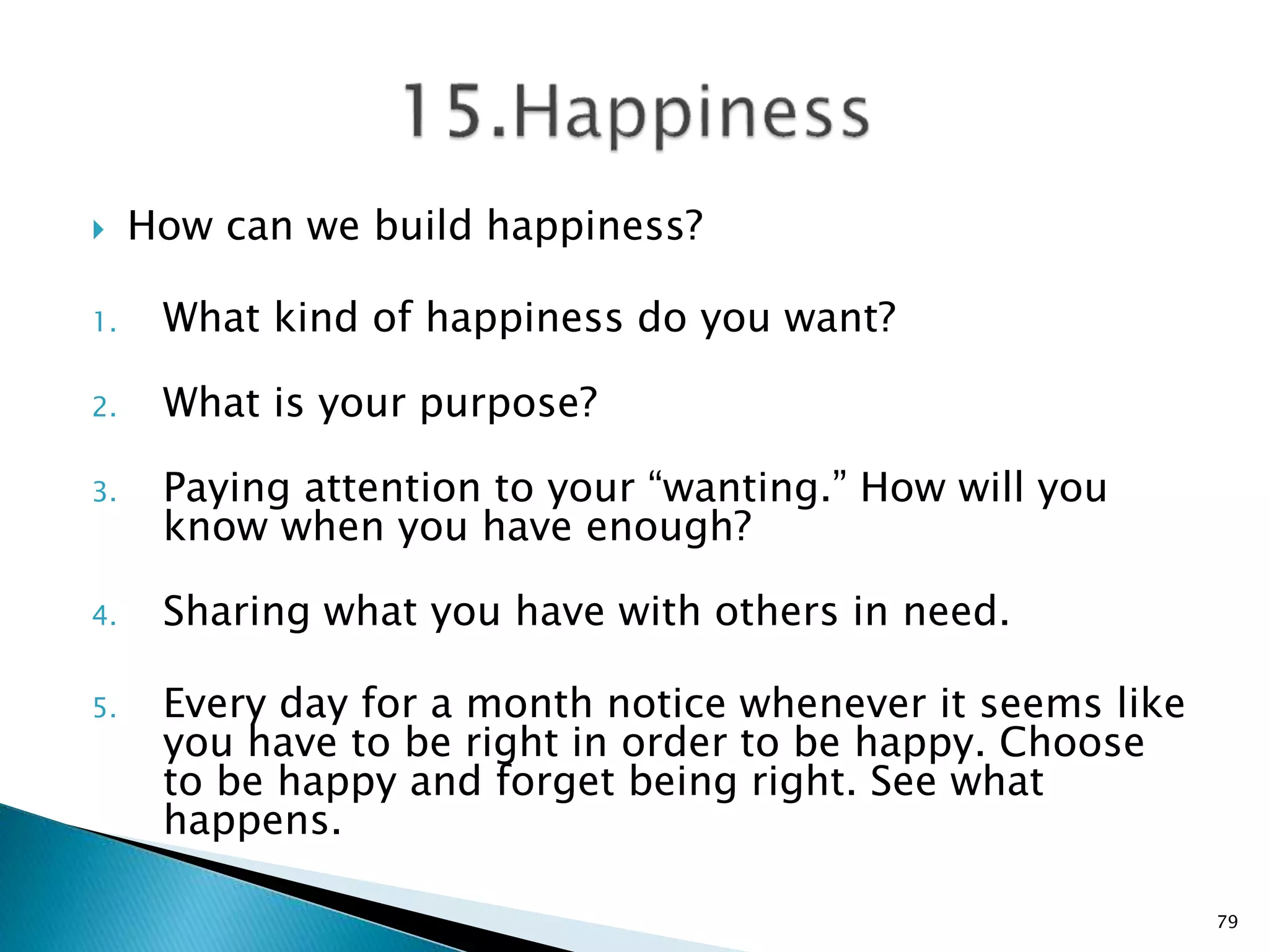  How can we build happiness?
1. What kind of happiness do you want?
2. What is your purpose?
3. Paying attention to your “wanting.” How will you
know when you have enough?
4. Sharing what you have with others in need.
5. Every day for a month notice whenever it seems like
you have to be right in order to be happy. Choose
to be happy and forget being right. See what
happens.
79
 