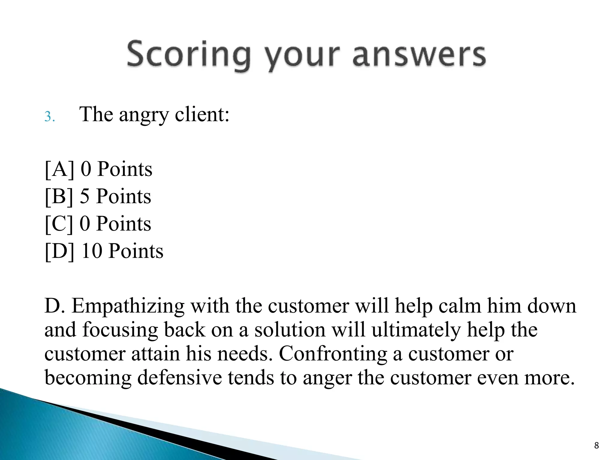3. The angry client:
[A] 0 Points
[B] 5 Points
[C] 0 Points
[D] 10 Points
D. Empathizing with the customer will help calm him down
and focusing back on a solution will ultimately help the
customer attain his needs. Confronting a customer or
becoming defensive tends to anger the customer even more.
8
 
