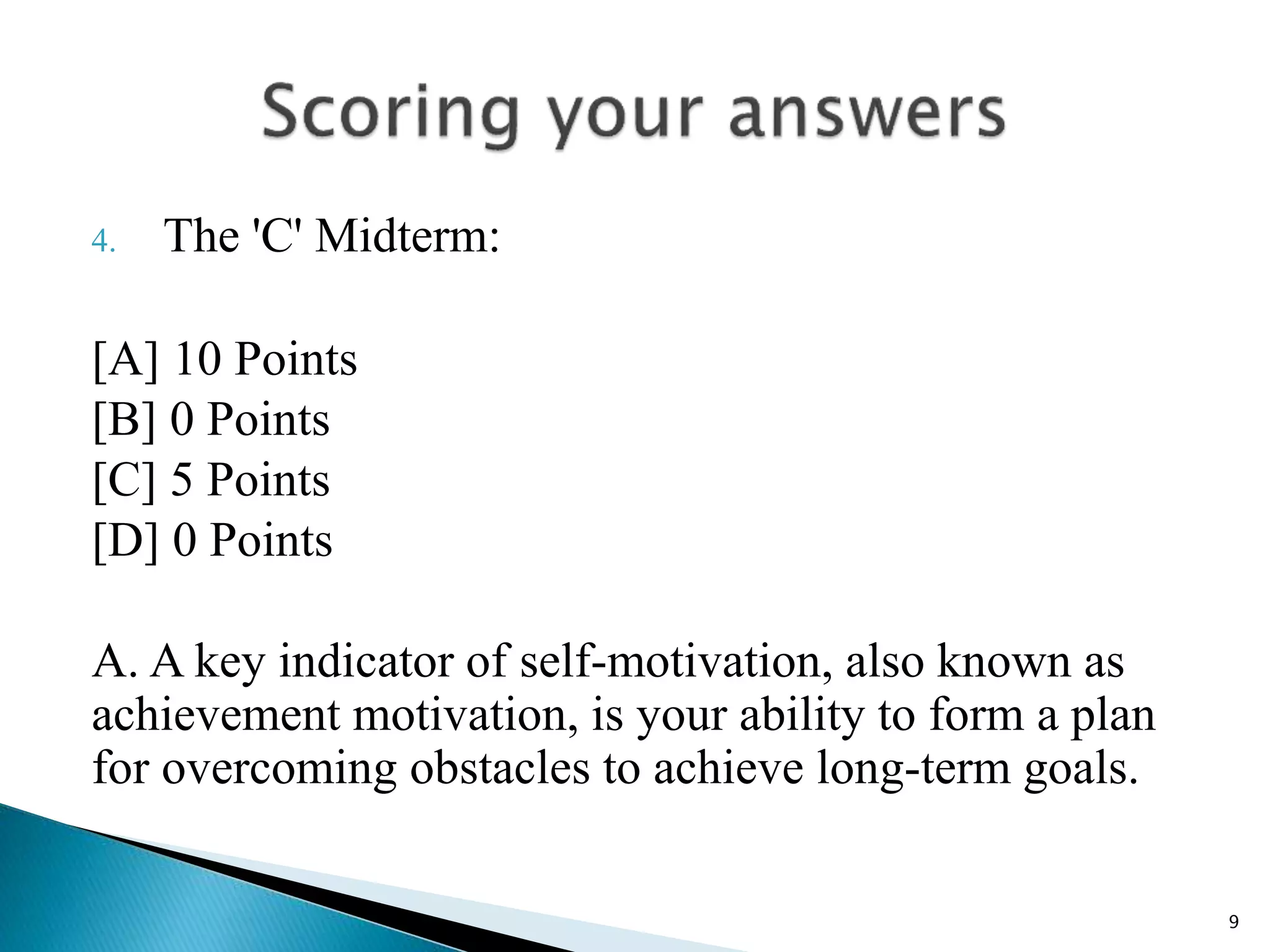 4. The 'C' Midterm:
[A] 10 Points
[B] 0 Points
[C] 5 Points
[D] 0 Points
A. A key indicator of self-motivation, also known as
achievement motivation, is your ability to form a plan
for overcoming obstacles to achieve long-term goals.
9
 