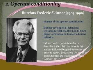Burrhus Frederic Skinner (1904-1990)
pioneer of the operant conditioning.
Skinner developed a “behavioral
technology “that enabled him to teach
pigeon, animals, and human a desired
behavior.
“All we need to know in order to
describe and explain behavior is this:
actions followed by good outcomes are
likely to recur , and actions followed by
bad outcomes are less likely to recur.”
(Skinner, 1953)
 