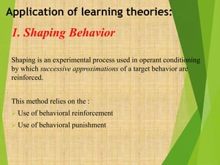 1. Shaping Behavior
Shaping is an experimental process used in operant conditioning
by which successive approximations of a target behavior are
reinforced.
This method relies on the :
 Use of behavioral reinforcement
 Use of behavioral punishment
Application of learning theories:
 