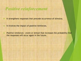 Positive reinforcement
 It strengthens responses that precede occurrence of stimulus.
 It involves the impact of positive reinforces.
 Positive reinforces - event or stimuli that increases the probability that
the responses will occur again in the future.
 