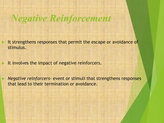 Negative Reinforcement
 It strengthens responses that permit the escape or avoidance of
stimulus.
 It involves the impact of negative reinforcers.
 Negative reinforcers- event or stimuli that strengthens responses
that lead to their termination or avoidance.
 
