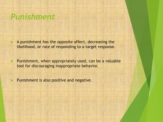 Punishment
 A punishment has the opposite affect, decreasing the
likelihood, or rate of responding to a target response.
 Punishment, when appropriately used, can be a valuable
tool for discouraging inappropriate behavior.
 Punishment is also positive and negative.
 