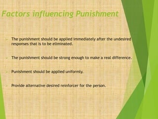 Factors influencing Punishment
 The punishment should be applied immediately after the undesired
responses that is to be eliminated.
 The punishment should be strong enough to make a real difference.
 Punishment should be applied uniformly.
 Provide alternative desired reinforcer for the person.
 