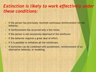 Extinction is likely to work effectively under
these conditions:
 If the person has previously received continuous reinforcement for the
behavior.
 If reinforcement has occurred only a few times.
 If the person is not excessively deprived of the reinforcer.
 If the behavior requires a great deal of effort.
 If it is possible to withdraw all the reinforcers.
 If extinction can be combined with punishment, reinforcement of an
alternative behavior, or modeling.
 