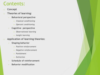 Contents:
o Concept
o Theories of learning:
• Behavioral perspective
 Classical conditioning
 Operant conditioning
• Cognitive perspective
 Observational learning
 Insight learning
o Application of learning theories:
• Shaping behavior
 Positive reinforcement
 Negative reinforcement
 Punishment
 Extinction
• Schedule of reinforcement
• Behavior modification
 