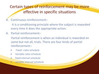 Certain types of reinforcement may be more
effective in specific situations
A. Continuous reinforcement:-
It is a conditioning principle where the subject is rewarded
every time it does the appropriate action.
A. Partial reinforcement:-
Partial reinforcement is when an individual is rewarded on
some but not all, trials. There are four kinds of partial
reinforcement:-
 Fixed –ratio schedule
 Variable ratio schedule
 fixed interval schedule
 variable interval schedule
 