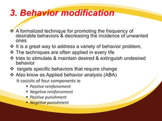 3. Behavior modification
 A formalized technique for promoting the frequency of
desirable behaviors & decreasing the incidence of unwanted
ones
 It is a great way to address a variety of behavior problem,
 The techniques are often applied in every life
 tries to stimulate & maintain desired & extinguish undesired
behavior
 targets specific behaviors that require change
 Also know as Applied behavior analysis (ABA)
It cosisits of four components ie
 Positive reinforcement
 Negetive reinforcement
 Positive punishment
 Negetive punishment
 