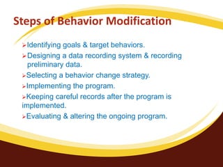 Steps of Behavior Modification
Identifying goals & target behaviors.
Designing a data recording system & recording
preliminary data.
Selecting a behavior change strategy.
Implementing the program.
Keeping careful records after the program is
implemented.
Evaluating & altering the ongoing program.
 