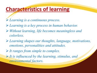 Characteristics of learning
 Learning is a continuous process.
 Learning is a key process in human behavior.
 Without learning, life becomes meaningless and
colorless.
 Learning shapes our thoughts, language, motivations,
emotions, personalities and attitudes.
 It ranges from simple to complex.
 It is influenced by the learning, stimulus, and
environmental factors.
 