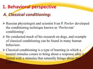A. Classical conditioning:
 Russian physiologist and scientist Ivan P. Pavlov developed
the conditioning technique known as ‘Pavlovian’
conditioning’.
 He conducted much of his research on dogs, and example
of classical conditioning can be found in many human
behaviors.
 Classical conditioning is a type of learning in which a
neutral stimulus comes to bring about a response after it is
paired with a stimulus that naturally brings about that
response.
1. Behavioral perspective
 