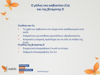 Ο ρόλος του ασβεστίου (Ca)
και της βιταμίνης D
Ο ρόλος του Ca
• Το 99% του ασβεστίου στο σώμα είναι αποθηκευμένο στα
οστά.
• Απαραίτητο για σύνθεση κρυστάλλων υδροξυαπατίτη.
• Αναγκαία η επαρκής πρόσληψή του σε όλα τα στάδια της
ζωής.
Ο ρόλος της βιταμίνης D
o Ενεργητική απορρόφηση Ca από το έντερο
o Νεφρική επαναρρόφηση του Ca
(Nordin BE 1997)
 