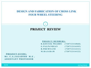DESIGN AND FABRICATION OF CROSS LINK
FOUR WHEEL STEERING
PROJECT REVIEW
1
13/04/2015DATE
P R O J E C T M E M B E R S :
R . K O U S I K P R A B H U ( 7 2 0 7 1 2 11 4 0 6 8 )
G . PA L PA N D I A N ( 7 2 0 7 1 2 11 4 1 0 3 )
B . P R E M N AT H ( 7 2 0 7 1 2 11 4 111 )
M . R A J A R A M ( 7 2 0 7 1 2 11 4 1 2 2 )
P R O J E C T G U I D E :
M r . C . A . J A G A D I S H M . E ,
A S S I S T A N T P R O F E S S O R
 