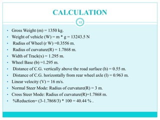 CALCULATION
12
• Gross Weight (m) = 1350 kg.
• Weight of vehicle (W) = m * g = 13243.5 N
• Radius of Wheel (r W) =0.3556 m.
• Radius of curvature(R) = 1.7868 m.
• Width of Track(x) = 1.295 m.
• Wheel Base (b) =1.295 m.
• Distance of C.G. vertically above the road surface (h) = 0.55 m.
• Distance of C.G. horizontally from rear wheel axle (l) = 0.963 m.
• Linear velocity (V) = 16 m/s.
• Normal Steer Mode: Radius of curvature(R) = 3 m.
• Cross Steer Mode: Radius of curvature(R)=1.7868 m.
• %Reduction= (3-1.7868/3) * 100 = 40.44 % .
 
