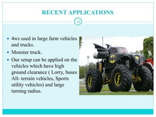 RECENT APPLICATIONS
 4ws used in large farm vehicles
and trucks.
 Monster truck.
 Our setup can be applied on the
vehicles which have high
ground clearance ( Lorry, buses
All- terrain vehicles, Sports
utility vehicles) and large
turning radius.
15
 