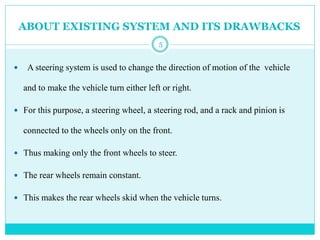 ABOUT EXISTING SYSTEM AND ITS DRAWBACKS
 A steering system is used to change the direction of motion of the vehicle
and to make the vehicle turn either left or right.
 For this purpose, a steering wheel, a steering rod, and a rack and pinion is
connected to the wheels only on the front.
 Thus making only the front wheels to steer.
 The rear wheels remain constant.
 This makes the rear wheels skid when the vehicle turns.
5
 
