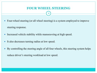 FOUR WHEEL STEERING
 Four-wheel steering (or all wheel steering) is a system employed to improve
steering response.
 Increased vehicle stability while manoeuvring at high speed.
 It also decreases turning radius at low speed.
 By controlling the steering angle of all four wheels, this steering system helps
reduce driver’s steering workload at low speed.
6
 
