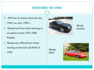 HISTORY OF 4WS
 4WS has its history from the late
1980’s to early 1990’s.
 Honda had four-wheel steering as
an option in their 1987-2000
Prelude.
 Mazda also offered four-wheel
steering on the 626 and MX6 in
1988.
Honda
Prelude
Mazda
MX6
7
 
