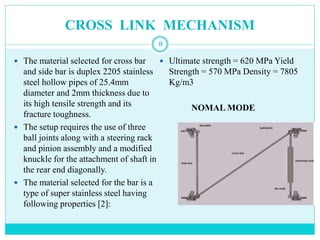 CROSS LINK MECHANISM
8
 The material selected for cross bar
and side bar is duplex 2205 stainless
steel hollow pipes of 25.4mm
diameter and 2mm thickness due to
its high tensile strength and its
fracture toughness.
 The setup requires the use of three
ball joints along with a steering rack
and pinion assembly and a modified
knuckle for the attachment of shaft in
the rear end diagonally.
 The material selected for the bar is a
type of super stainless steel having
following properties [2]:
 Ultimate strength = 620 MPa Yield
Strength = 570 MPa Density = 7805
Kg/m3
NOMAL MODE
 