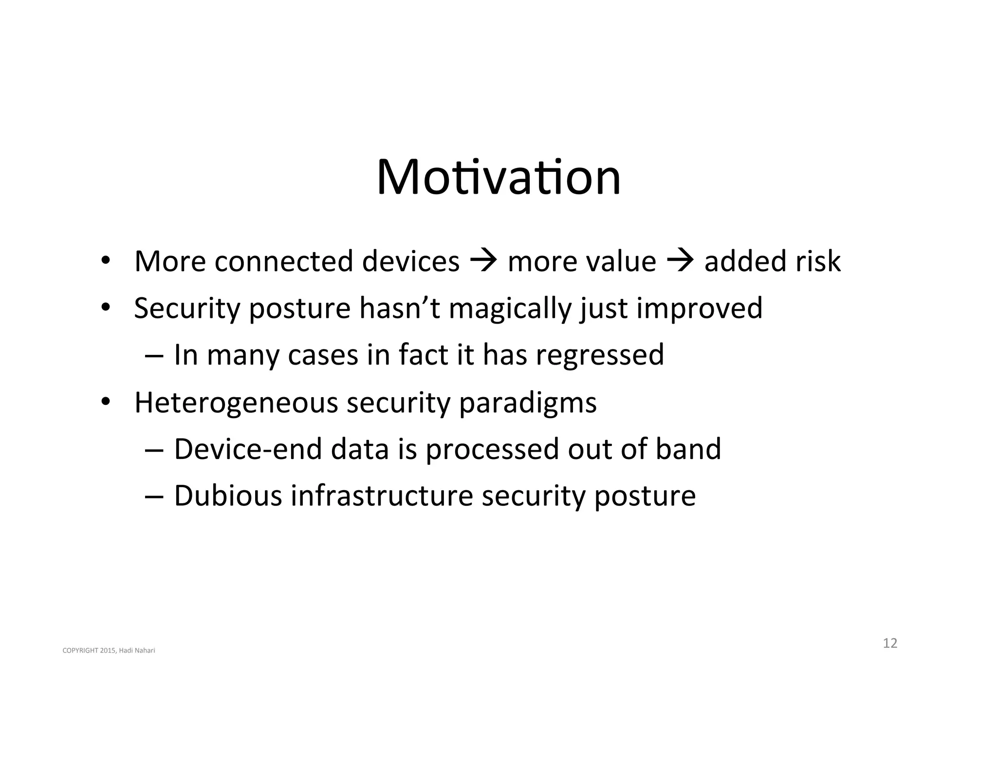Mo2va2on'
•  More'connected'devices'!'more'value'!'added'risk'
•  Security'posture'hasn’t'magically'just'improved'
–  In'many'cases'in'fact'it'has'regressed'
•  Heterogeneous'security'paradigms'
–  Device_end'data'is'processed'out'of'band'
–  Dubious'infrastructure'security'posture'
12'COPYRIGHT'2015,'Hadi'Nahari'
 
