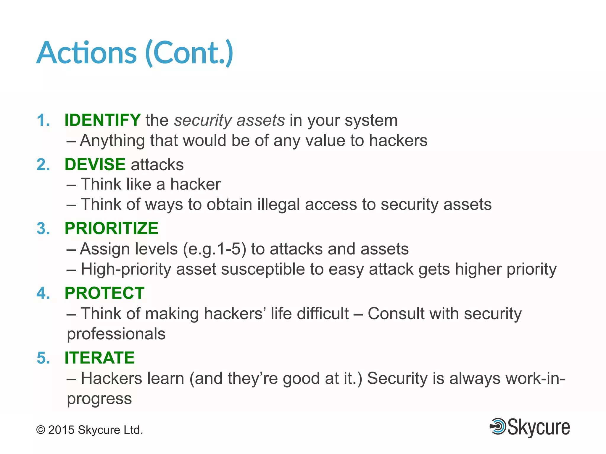 Title of Presentation DD/MM/YYYY© 2015 Skycure Ltd. 16
Ac#ons'(Cont.)'
1.  IDENTIFY the security assets in your system
– Anything that would be of any value to hackers
2.  DEVISE attacks
– Think like a hacker
– Think of ways to obtain illegal access to security assets
3.  PRIORITIZE
– Assign levels (e.g.1-5) to attacks and assets
– High-priority asset susceptible to easy attack gets higher priority
4.  PROTECT
– Think of making hackers’ life difficult – Consult with security
professionals
5.  ITERATE
– Hackers learn (and they’re good at it.) Security is always work-in-
progress
 