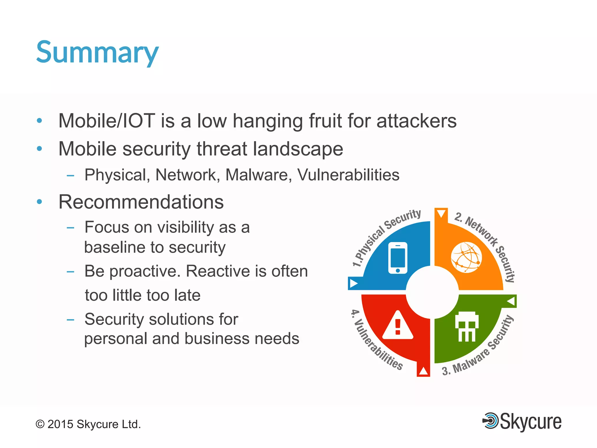 Title of Presentation DD/MM/YYYY© 2015 Skycure Ltd. 25
Summary'
•  Mobile/IOT is a low hanging fruit for attackers
•  Mobile security threat landscape
-  Physical, Network, Malware, Vulnerabilities
•  Recommendations
-  Focus on visibility as a
baseline to security
-  Be proactive. Reactive is often
too little too late
-  Security solutions for
personal and business needs
 
